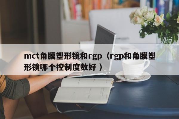 mct角膜塑形镜和rgp（rgp和角膜塑形镜哪个控制度数好 ）