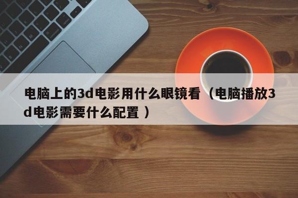 电脑上的3d电影用什么眼镜看（电脑播放3d电影需要什么配置 ）