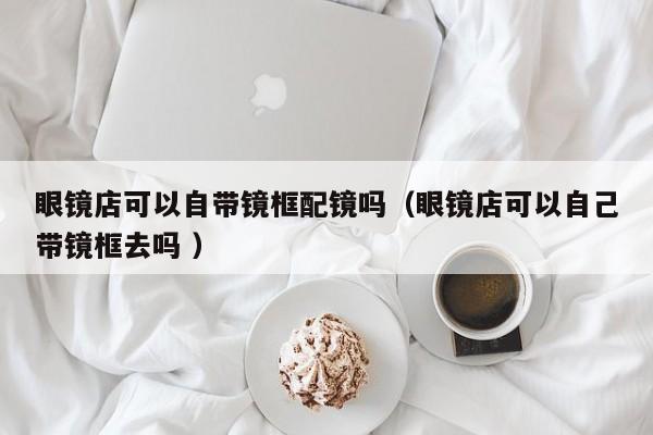 眼镜店可以自带镜框配镜吗（眼镜店可以自己带镜框去吗 ）