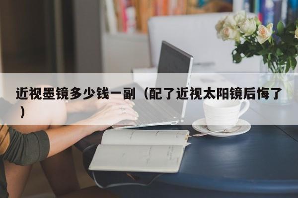 近视墨镜多少钱一副（配了近视太阳镜后悔了 ）