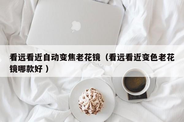 看远看近自动变焦老花镜（看远看近变色老花镜哪款好 ）