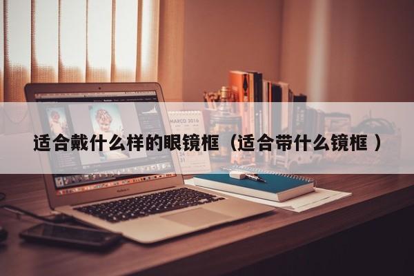 适合戴什么样的眼镜框（适合带什么镜框 ）