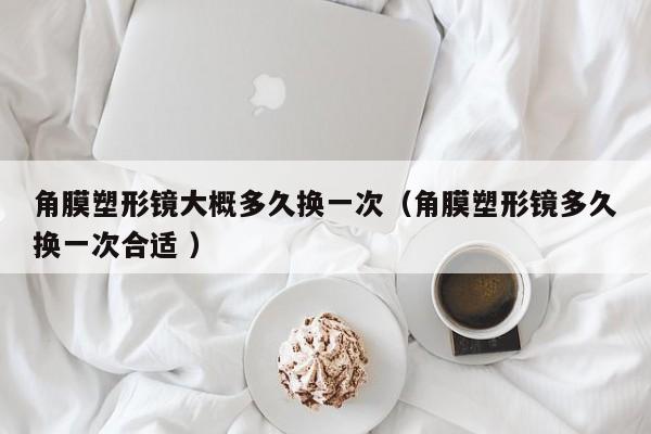 角膜塑形镜大概多久换一次（角膜塑形镜多久换一次合适 ）