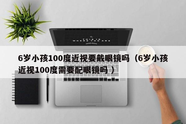 6岁小孩100度近视要戴眼镜吗（6岁小孩近视100度需要配眼镜吗 ）