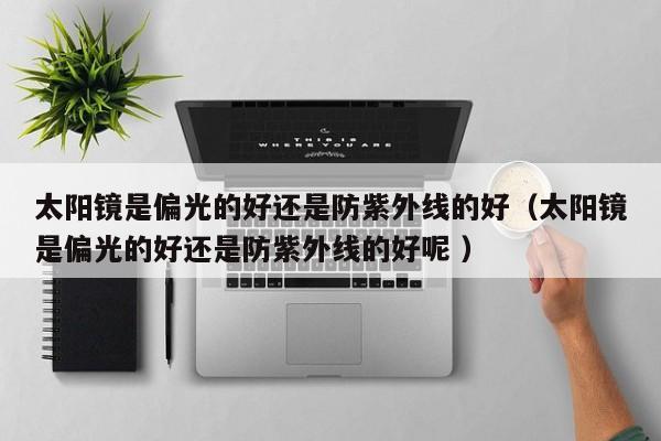 太阳镜是偏光的好还是防紫外线的好（太阳镜是偏光的好还是防紫外线的好呢 ）