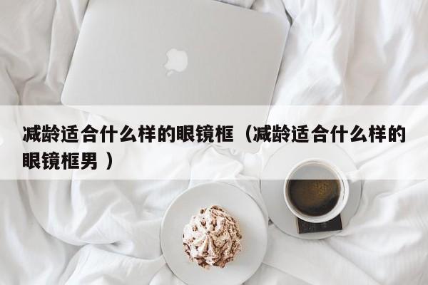 减龄适合什么样的眼镜框（减龄适合什么样的眼镜框男 ）