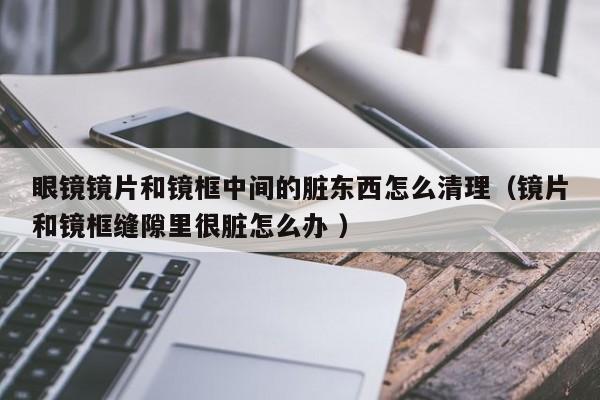 眼镜镜片和镜框中间的脏东西怎么清理（镜片和镜框缝隙里很脏怎么办 ）
