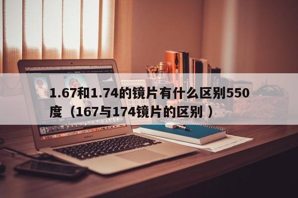 1.67和1.74的镜片有什么区别550度（167与174镜片的区别 ）