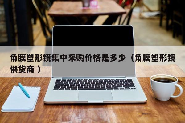 角膜塑形镜集中采购价格是多少（角膜塑形镜供货商 ）