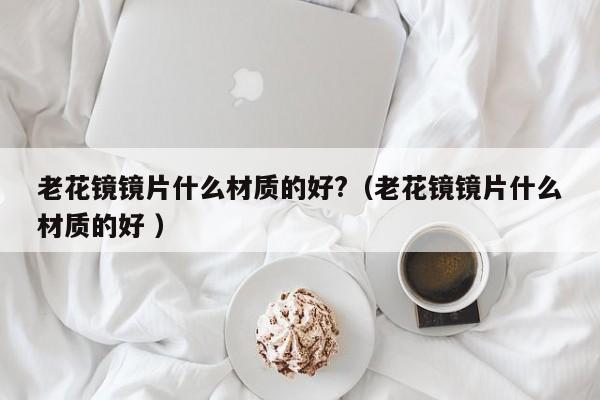 老花镜镜片什么材质的好?（老花镜镜片什么材质的好 ）