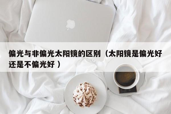 偏光与非偏光太阳镜的区别（太阳镜是偏光好还是不偏光好 ）