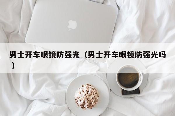 男士开车眼镜防强光（男士开车眼镜防强光吗 ）
