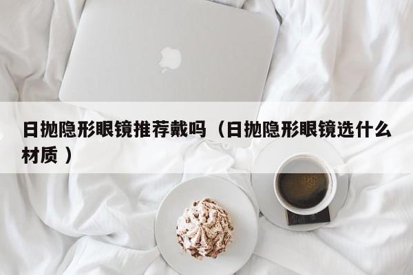 日抛隐形眼镜推荐戴吗（日抛隐形眼镜选什么材质 ）