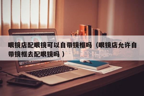 眼镜店配眼镜可以自带镜框吗（眼镜店允许自带镜框去配眼镜吗 ）