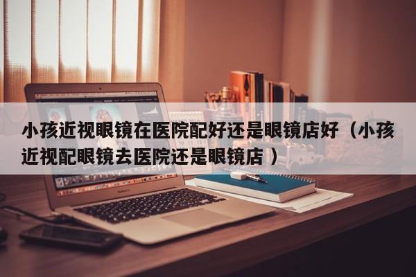 小孩近视眼镜在医院配好还是眼镜店好（小孩近视配眼镜去医院还是眼镜店 ）