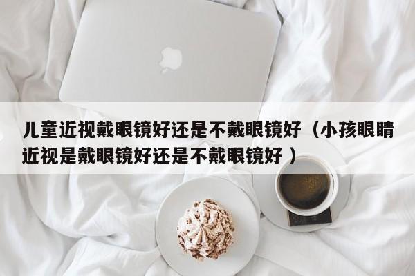 儿童近视戴眼镜好还是不戴眼镜好（小孩眼睛近视是戴眼镜好还是不戴眼镜好 ）