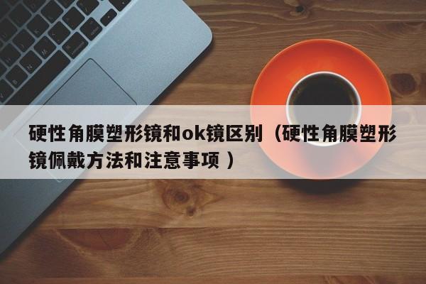 硬性角膜塑形镜和ok镜区别（硬性角膜塑形镜佩戴方法和注意事项 ）