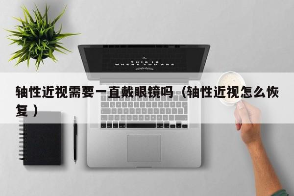 轴性近视需要一直戴眼镜吗（轴性近视怎么恢复 ）