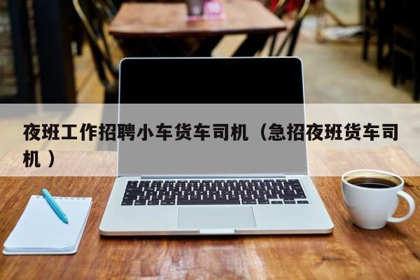 夜班工作招聘小车货车司机（急招夜班货车司机 ）