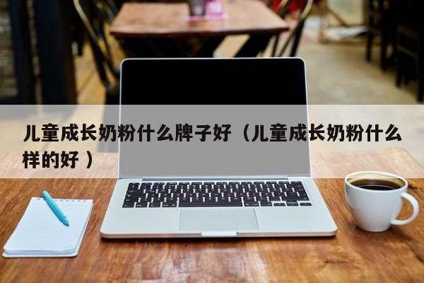 儿童成长奶粉什么牌子好（儿童成长奶粉什么样的好 ）