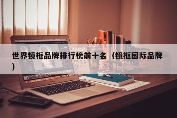 世界镜框品牌排行榜前十名（镜框国际品牌 ）