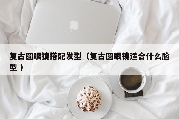 复古圆眼镜搭配发型（复古圆眼镜适合什么脸型 ）