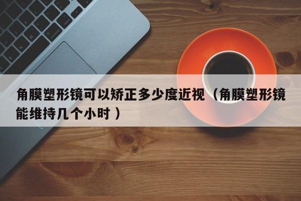 角膜塑形镜可以矫正多少度近视（角膜塑形镜能维持几个小时 ）
