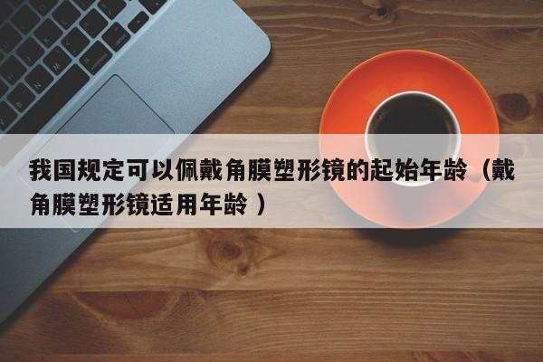 我国规定可以佩戴角膜塑形镜的起始年龄（戴角膜塑形镜适用年龄 ）