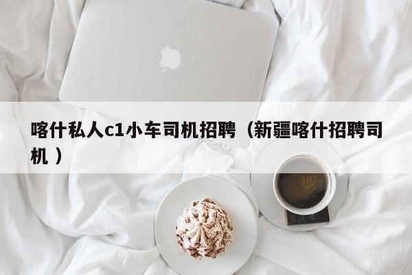 喀什私人c1小车司机招聘（新疆喀什招聘司机 ）