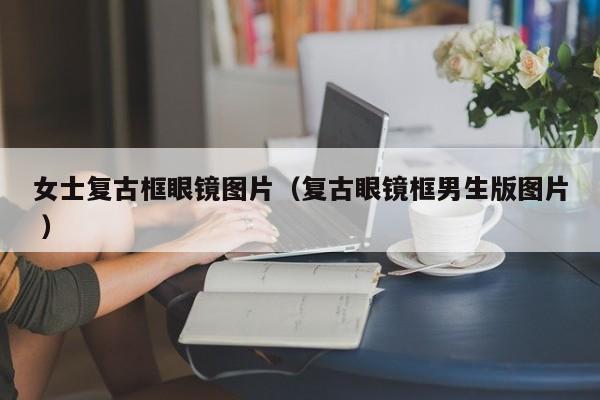 女士复古框眼镜图片（复古眼镜框男生版图片 ）