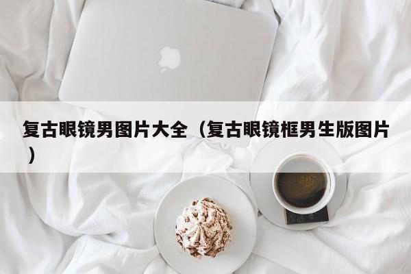 复古眼镜男图片大全（复古眼镜框男生版图片 ）