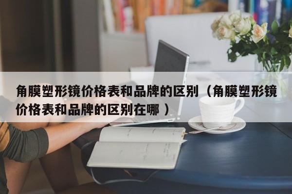 角膜塑形镜价格表和品牌的区别（角膜塑形镜价格表和品牌的区别在哪 ）