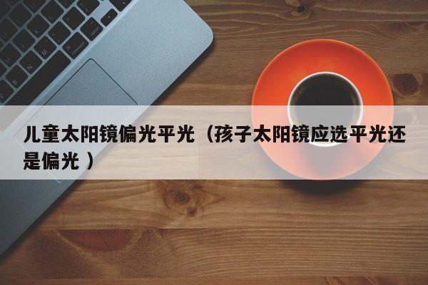 儿童太阳镜偏光平光（孩子太阳镜应选平光还是偏光 ）