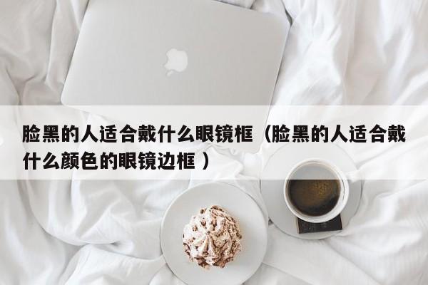 脸黑的人适合戴什么眼镜框（脸黑的人适合戴什么颜色的眼镜边框 ）