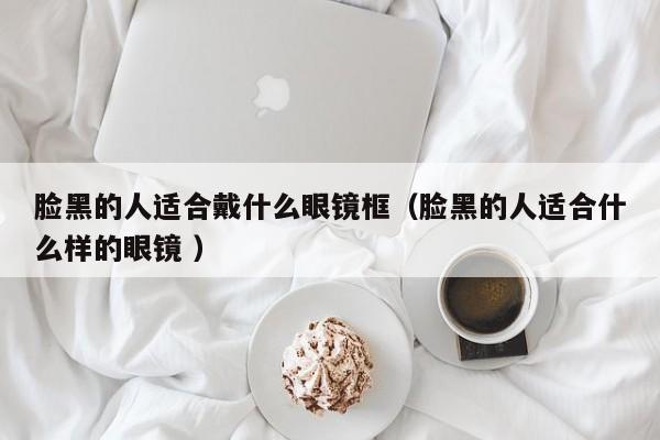脸黑的人适合戴什么眼镜框（脸黑的人适合什么样的眼镜 ）