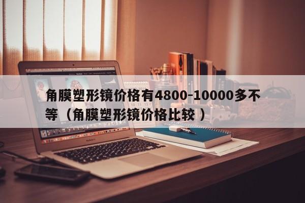 角膜塑形镜价格有4800-10000多不等（角膜塑形镜价格比较 ）