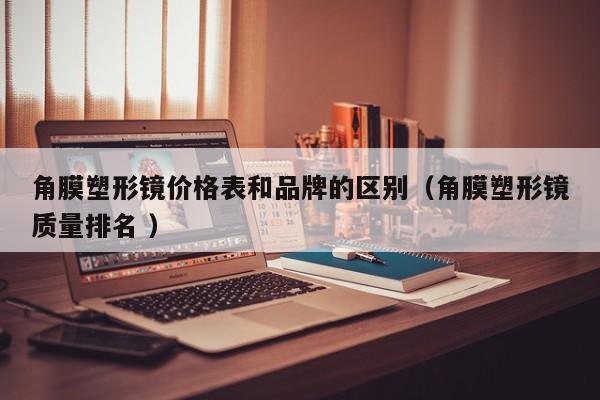 角膜塑形镜价格表和品牌的区别（角膜塑形镜质量排名 ）