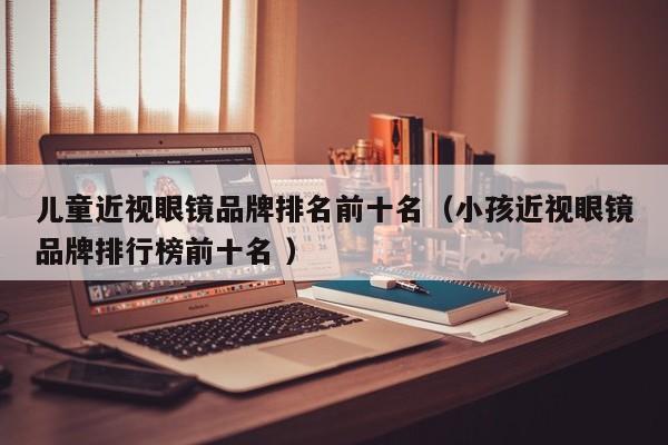 儿童近视眼镜品牌排名前十名（小孩近视眼镜品牌排行榜前十名 ）