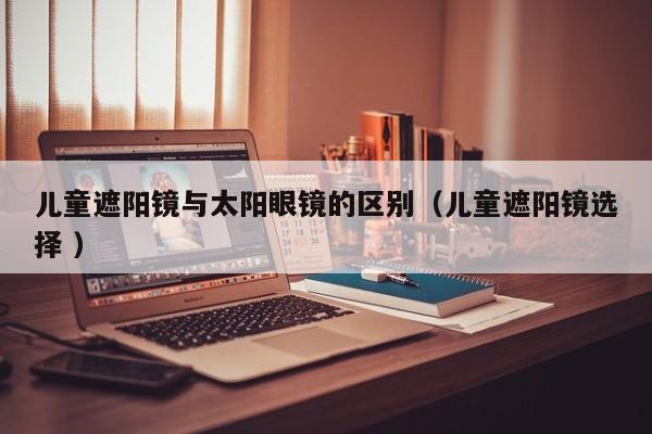 儿童遮阳镜与太阳眼镜的区别（儿童遮阳镜选择 ）