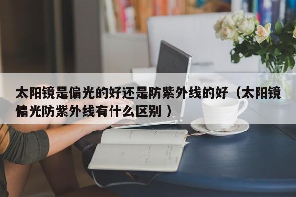 太阳镜是偏光的好还是防紫外线的好（太阳镜偏光防紫外线有什么区别 ）
