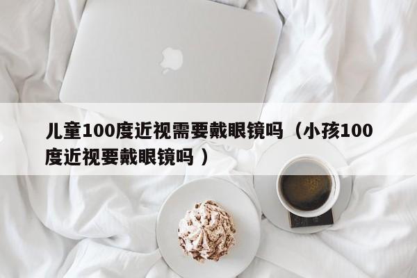 儿童100度近视需要戴眼镜吗（小孩100度近视要戴眼镜吗 ）