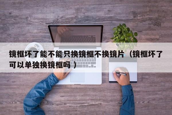 镜框坏了能不能只换镜框不换镜片（镜框坏了可以单独换镜框吗 ）