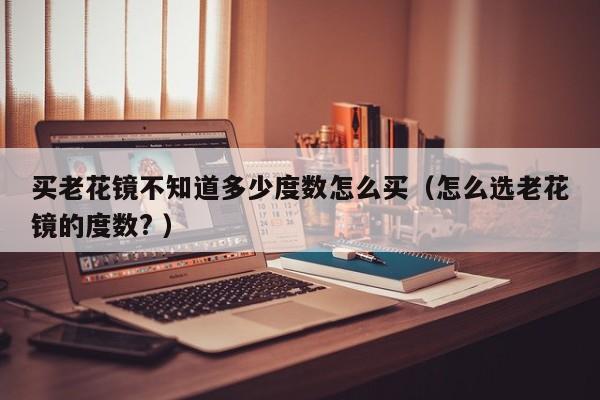 买老花镜不知道多少度数怎么买（怎么选老花镜的度数? ）