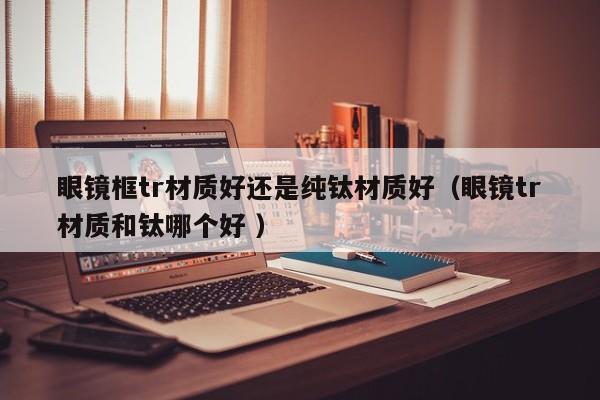 眼镜框tr材质好还是纯钛材质好（眼镜tr材质和钛哪个好 ）