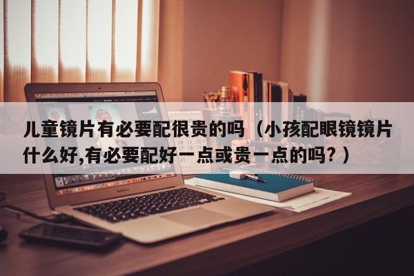 儿童镜片有必要配很贵的吗（小孩配眼镜镜片什么好,有必要配好一点或贵一点的吗? ）