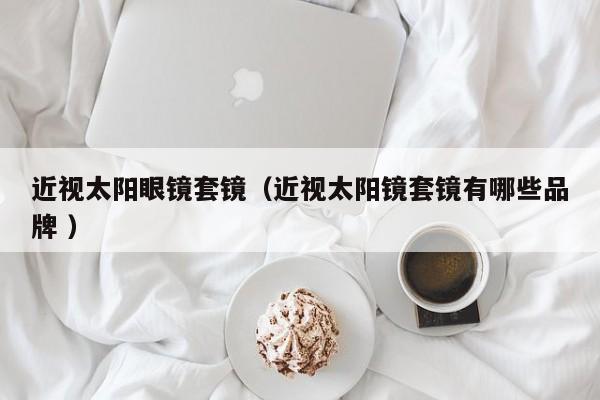 近视太阳眼镜套镜（近视太阳镜套镜有哪些品牌 ）