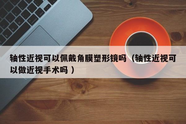 轴性近视可以佩戴角膜塑形镜吗（轴性近视可以做近视手术吗 ）
