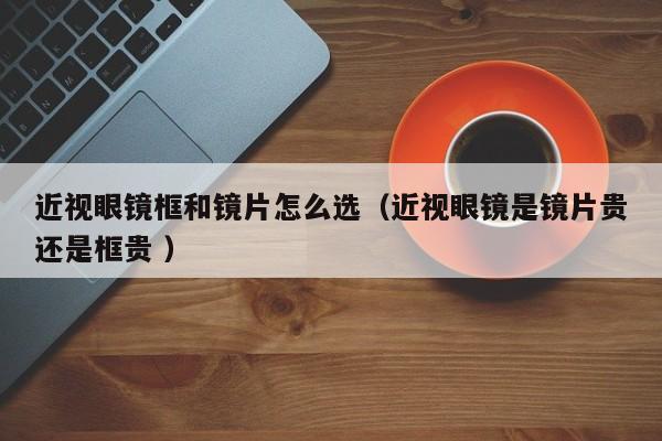 近视眼镜框和镜片怎么选（近视眼镜是镜片贵还是框贵 ）