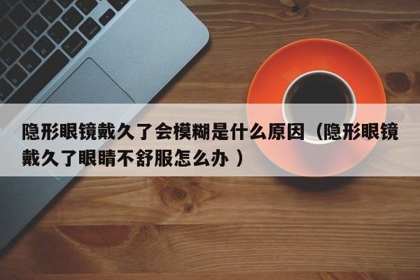 隐形眼镜戴久了会模糊是什么原因（隐形眼镜戴久了眼睛不舒服怎么办 ）