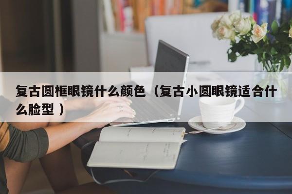 复古圆框眼镜什么颜色（复古小圆眼镜适合什么脸型 ）